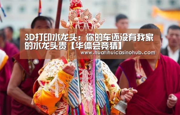 3D打印水龙头:你的车还没有我家的水龙头贵【华体会竞猜】(图4) 华体会真人
