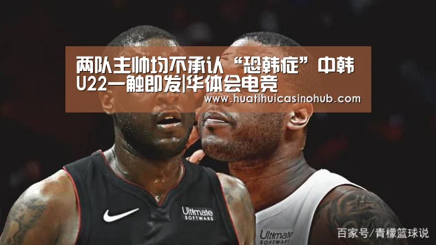 两队主帅均不承认“恐韩症”中韩U22一触即发|华体会电竞(图1) 华体会娱乐
